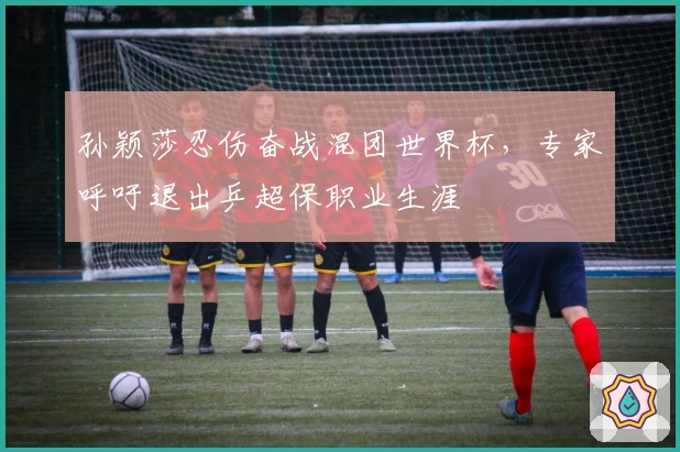 孙颖莎忍伤奋战混团世界杯，专家呼吁退出乒超保职业生涯