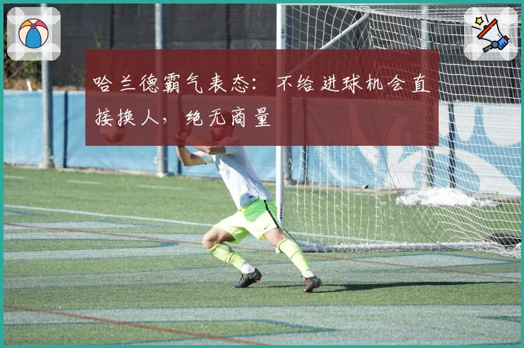 哈兰德霸气表态：不给进球机会直接换人，绝无商量