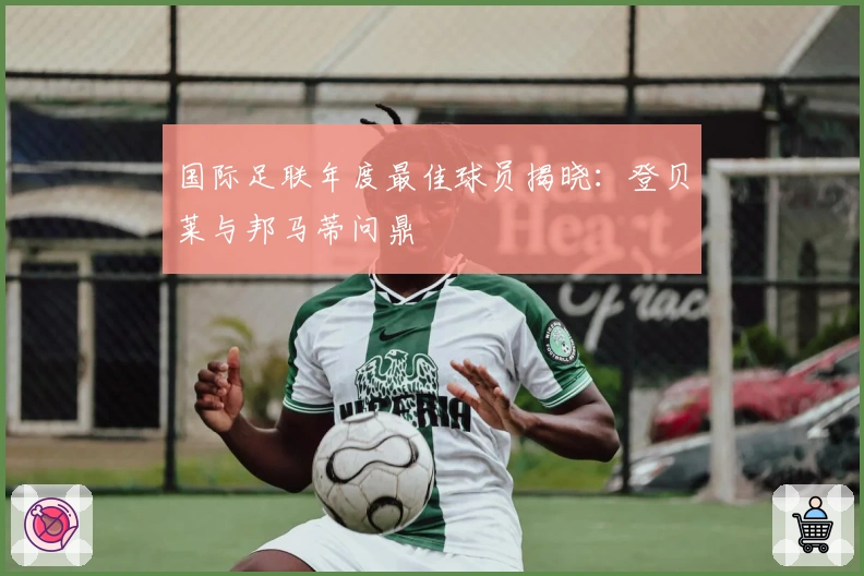 国际足联年度最佳球员揭晓：登贝莱与邦马蒂问鼎