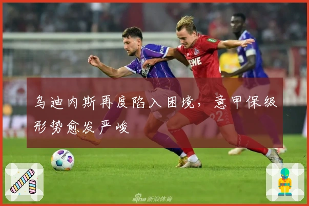 乌迪内斯再度陷入困境，意甲保级形势愈发严峻