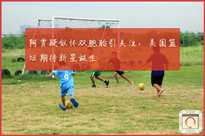 阿贾疑似怀双胞胎引关注，美国篮坛期待新星诞生