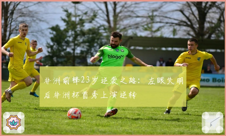 非洲前锋23岁逆袭之路：左眼失明后非洲杯首秀上演逆转