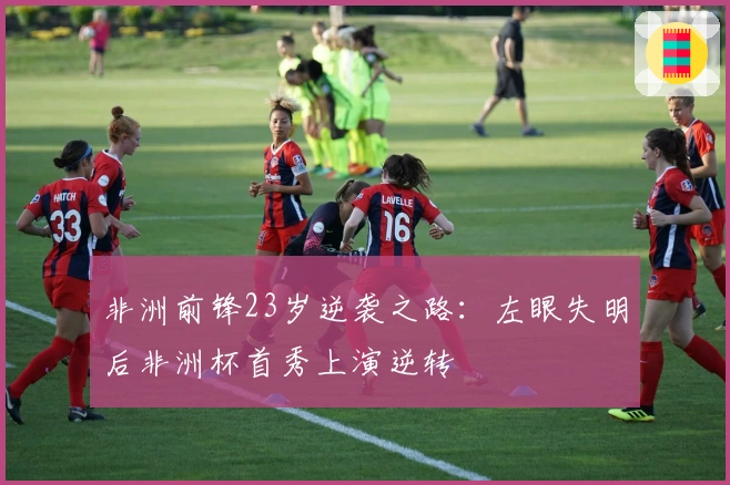非洲前锋23岁逆袭之路：左眼失明后非洲杯首秀上演逆转